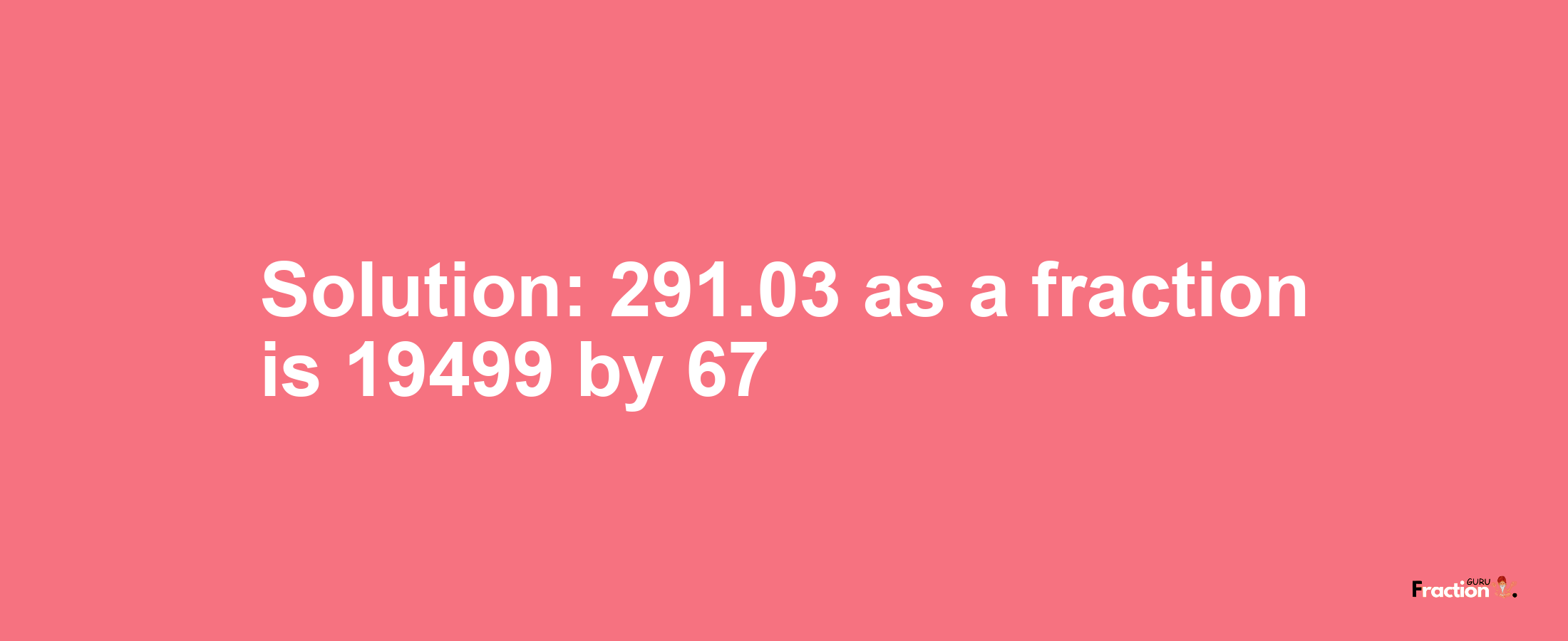 Solution:291.03 as a fraction is 19499/67